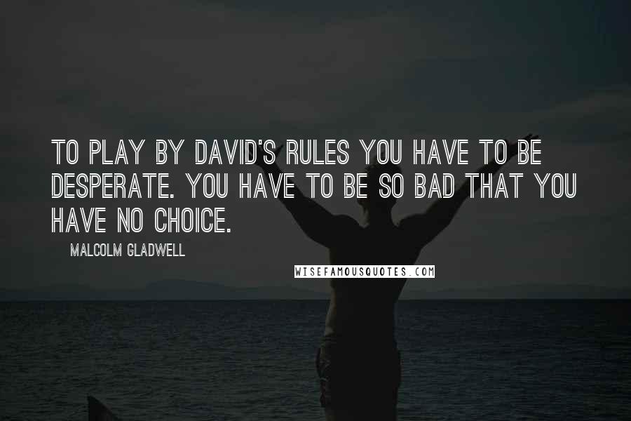 Malcolm Gladwell Quotes: To play by David's rules you have to be desperate. You have to be so bad that you have no choice.