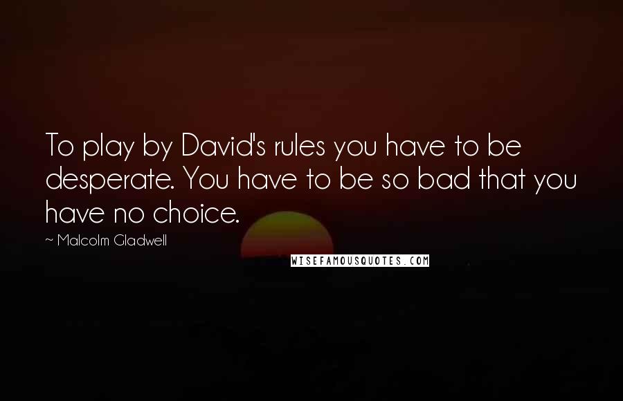 Malcolm Gladwell Quotes: To play by David's rules you have to be desperate. You have to be so bad that you have no choice.