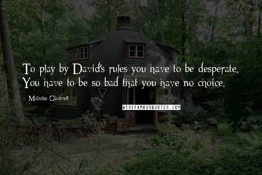 Malcolm Gladwell Quotes: To play by David's rules you have to be desperate. You have to be so bad that you have no choice.