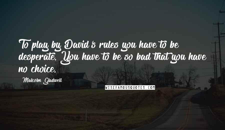 Malcolm Gladwell Quotes: To play by David's rules you have to be desperate. You have to be so bad that you have no choice.