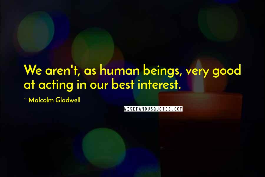 Malcolm Gladwell Quotes: We aren't, as human beings, very good at acting in our best interest.