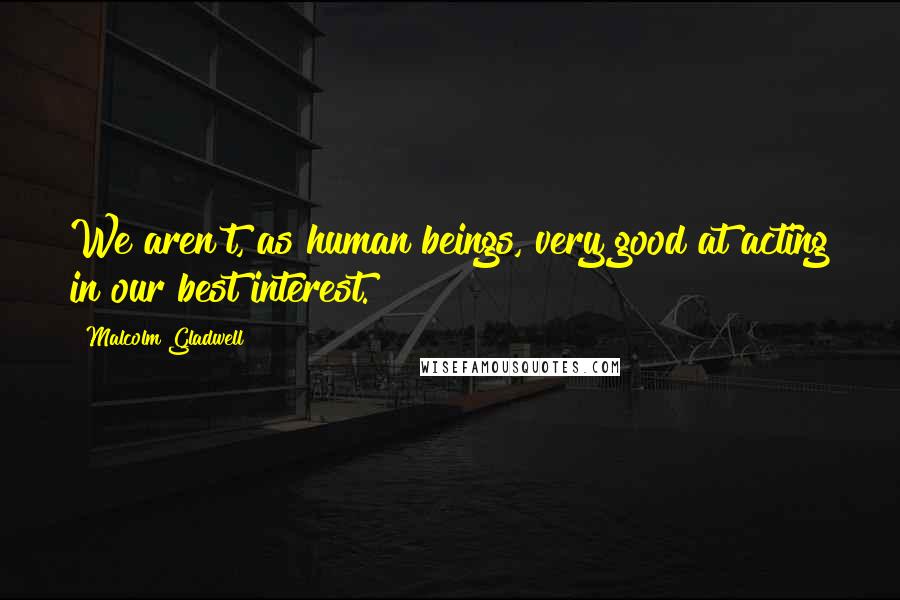 Malcolm Gladwell Quotes: We aren't, as human beings, very good at acting in our best interest.