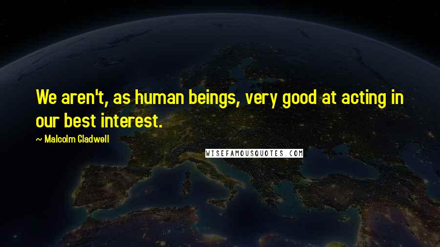 Malcolm Gladwell Quotes: We aren't, as human beings, very good at acting in our best interest.