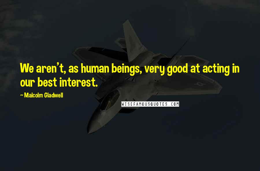 Malcolm Gladwell Quotes: We aren't, as human beings, very good at acting in our best interest.