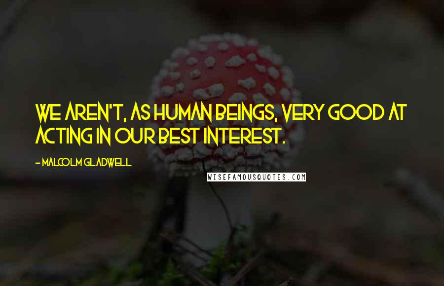 Malcolm Gladwell Quotes: We aren't, as human beings, very good at acting in our best interest.