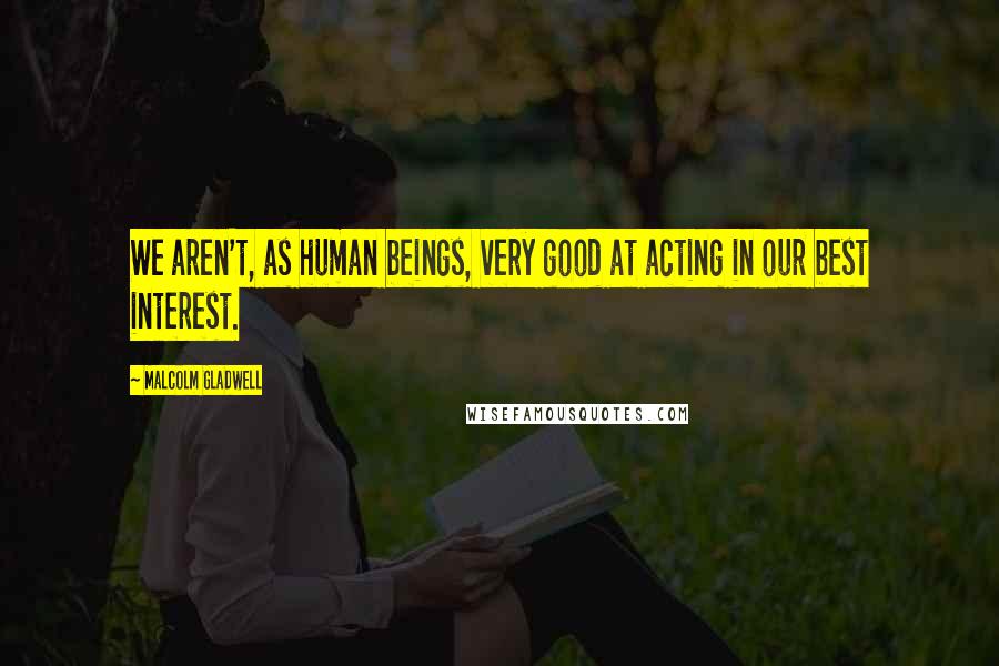 Malcolm Gladwell Quotes: We aren't, as human beings, very good at acting in our best interest.