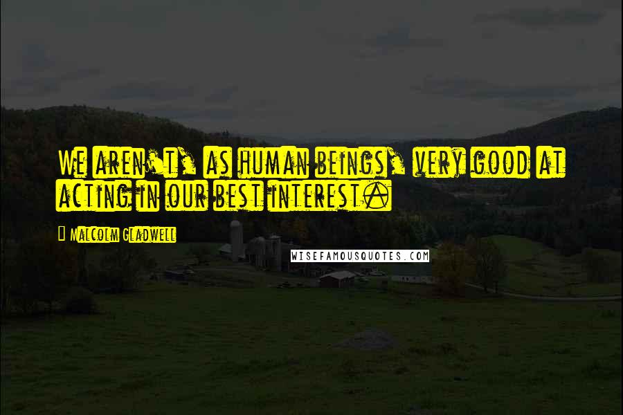 Malcolm Gladwell Quotes: We aren't, as human beings, very good at acting in our best interest.