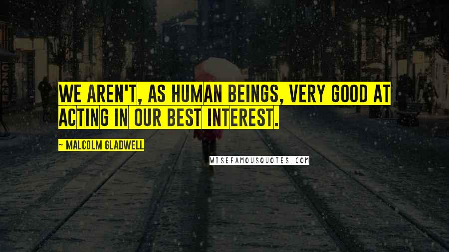 Malcolm Gladwell Quotes: We aren't, as human beings, very good at acting in our best interest.