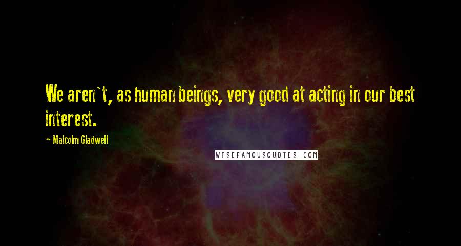 Malcolm Gladwell Quotes: We aren't, as human beings, very good at acting in our best interest.