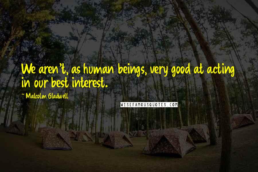 Malcolm Gladwell Quotes: We aren't, as human beings, very good at acting in our best interest.