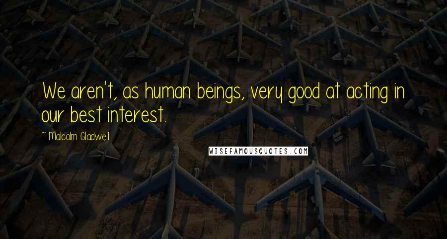 Malcolm Gladwell Quotes: We aren't, as human beings, very good at acting in our best interest.