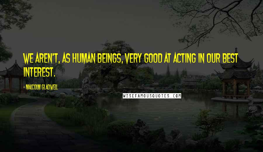 Malcolm Gladwell Quotes: We aren't, as human beings, very good at acting in our best interest.