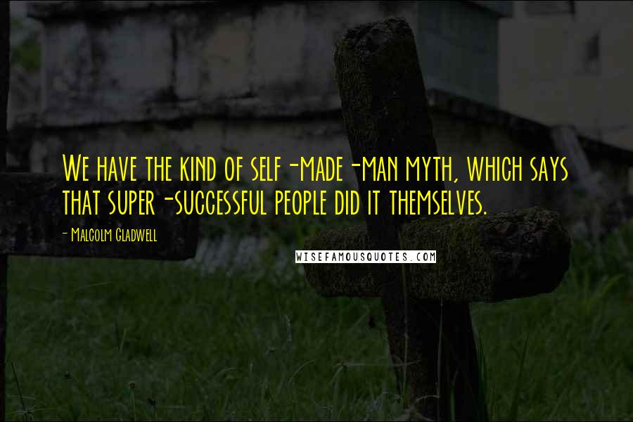 Malcolm Gladwell Quotes: We have the kind of self-made-man myth, which says that super-successful people did it themselves.