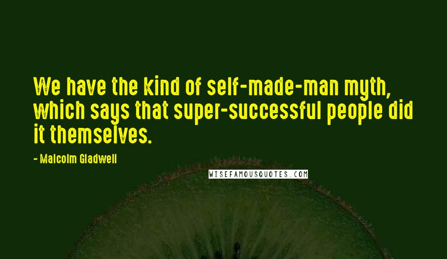 Malcolm Gladwell Quotes: We have the kind of self-made-man myth, which says that super-successful people did it themselves.
