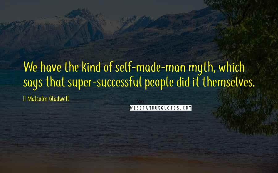 Malcolm Gladwell Quotes: We have the kind of self-made-man myth, which says that super-successful people did it themselves.