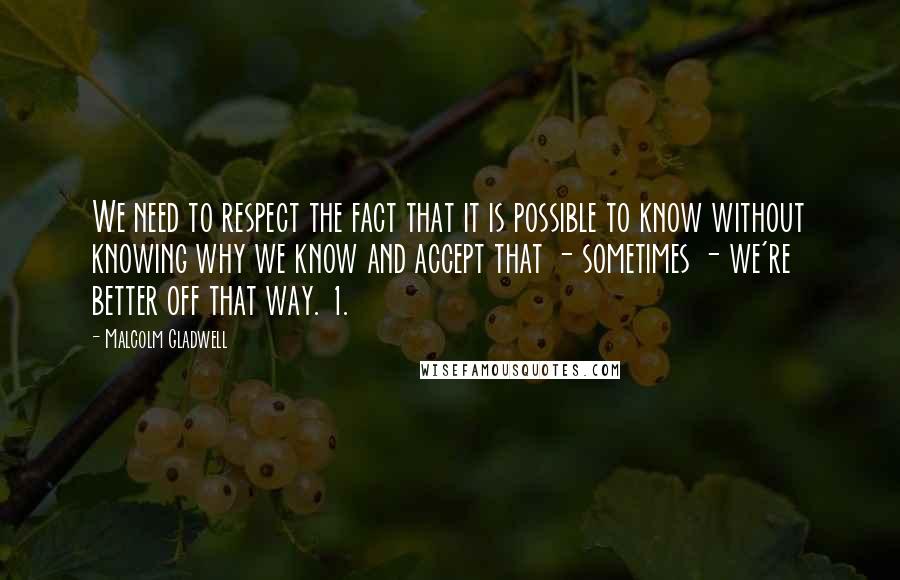 Malcolm Gladwell Quotes: We need to respect the fact that it is possible to know without knowing why we know and accept that - sometimes - we're better off that way. 1.