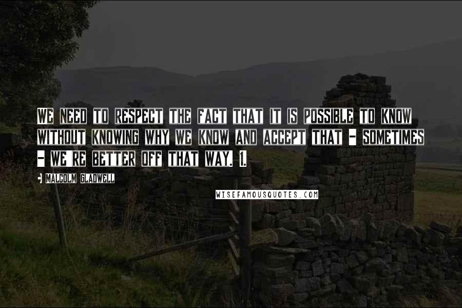 Malcolm Gladwell Quotes: We need to respect the fact that it is possible to know without knowing why we know and accept that - sometimes - we're better off that way. 1.