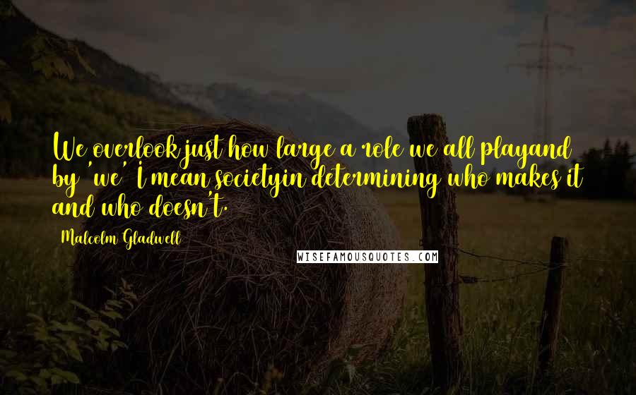 Malcolm Gladwell Quotes: We overlook just how large a role we all playand by 'we' I mean societyin determining who makes it and who doesn't.