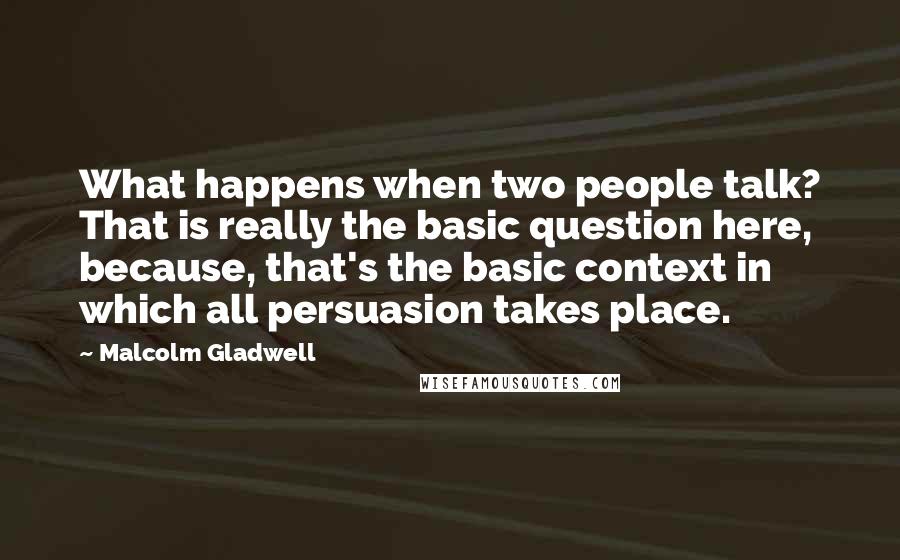 Malcolm Gladwell Quotes: What happens when two people talk? That is really the basic question here, because, that's the basic context in which all persuasion takes place.