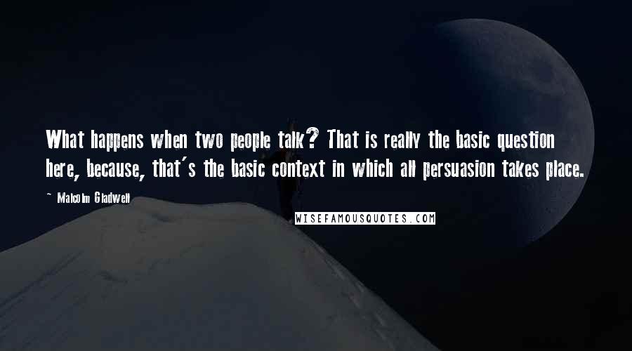 Malcolm Gladwell Quotes: What happens when two people talk? That is really the basic question here, because, that's the basic context in which all persuasion takes place.