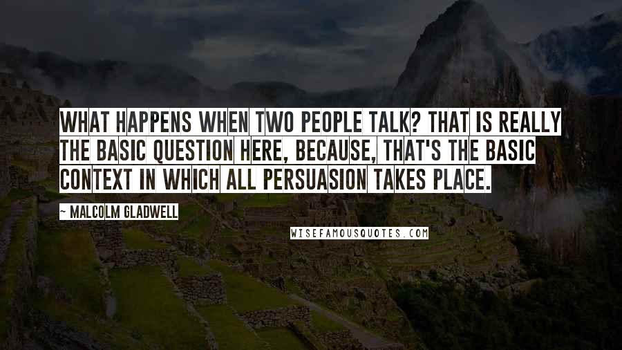 Malcolm Gladwell Quotes: What happens when two people talk? That is really the basic question here, because, that's the basic context in which all persuasion takes place.