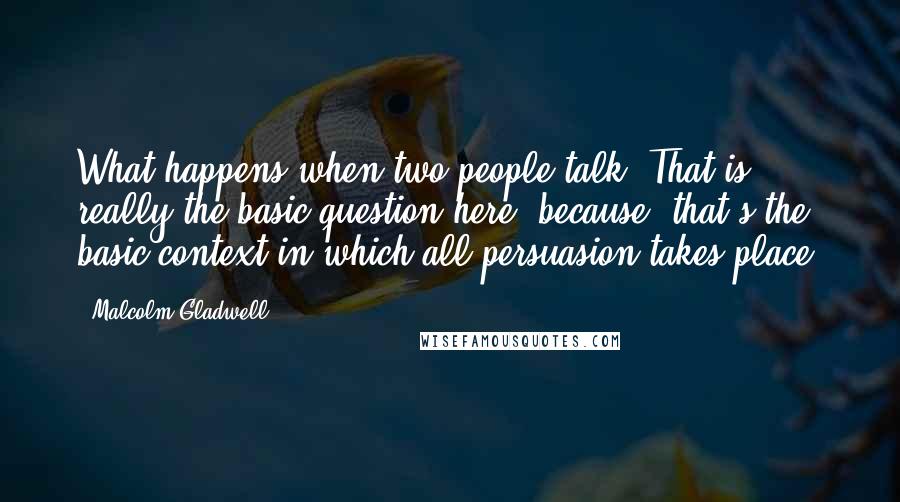 Malcolm Gladwell Quotes: What happens when two people talk? That is really the basic question here, because, that's the basic context in which all persuasion takes place.