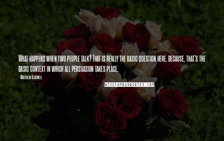 Malcolm Gladwell Quotes: What happens when two people talk? That is really the basic question here, because, that's the basic context in which all persuasion takes place.