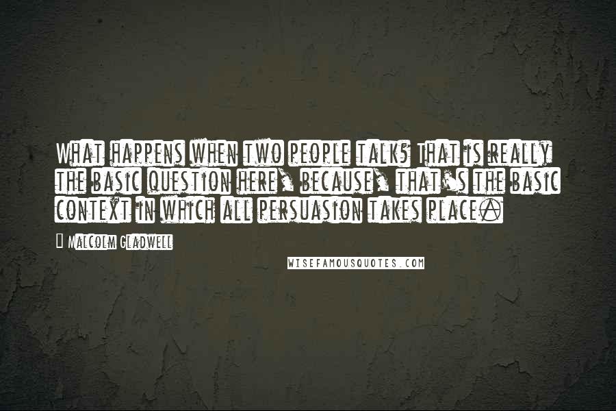 Malcolm Gladwell Quotes: What happens when two people talk? That is really the basic question here, because, that's the basic context in which all persuasion takes place.