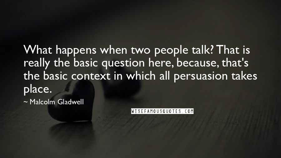Malcolm Gladwell Quotes: What happens when two people talk? That is really the basic question here, because, that's the basic context in which all persuasion takes place.