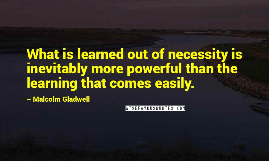 Malcolm Gladwell Quotes: What is learned out of necessity is inevitably more powerful than the learning that comes easily.