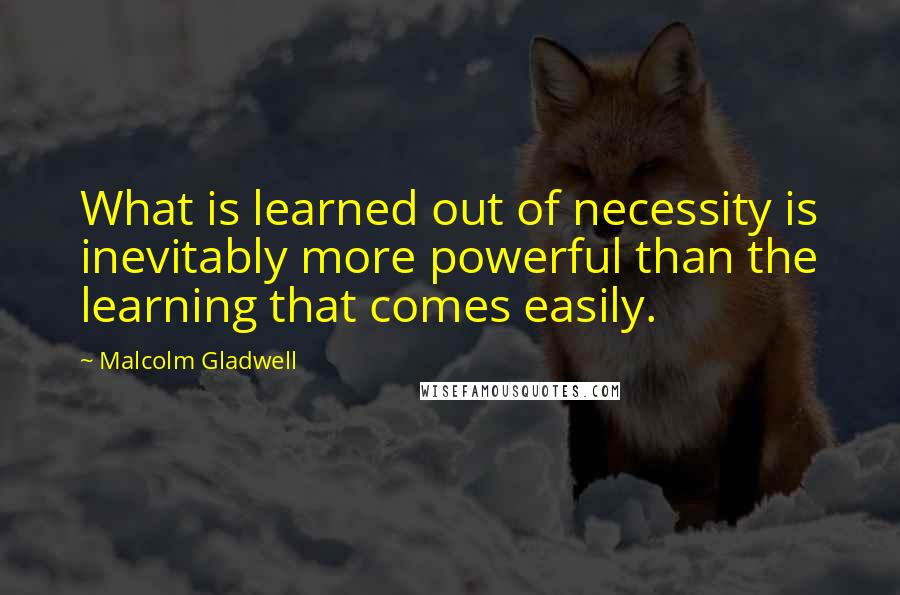 Malcolm Gladwell Quotes: What is learned out of necessity is inevitably more powerful than the learning that comes easily.