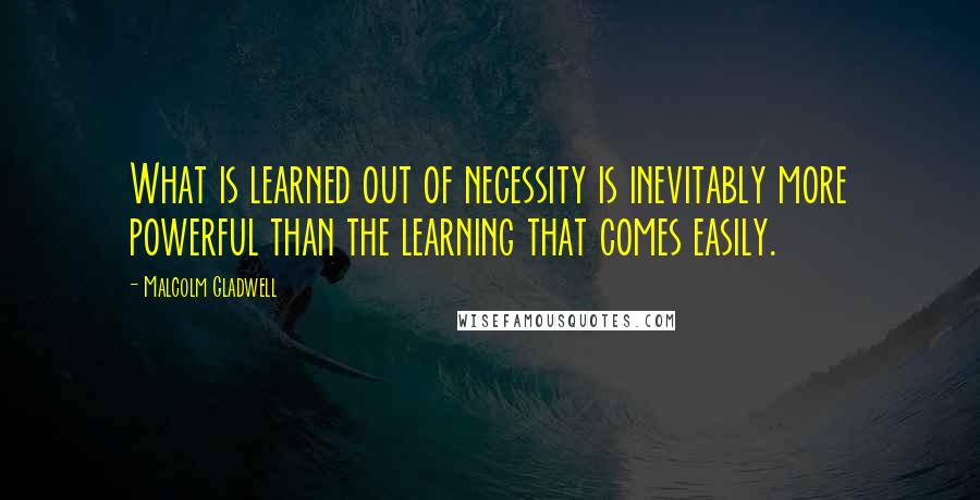 Malcolm Gladwell Quotes: What is learned out of necessity is inevitably more powerful than the learning that comes easily.