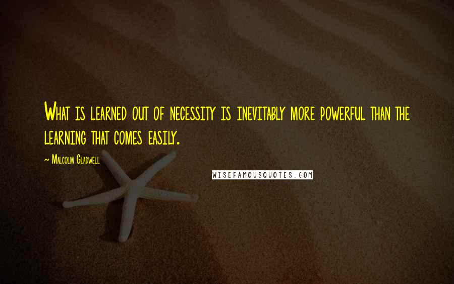 Malcolm Gladwell Quotes: What is learned out of necessity is inevitably more powerful than the learning that comes easily.