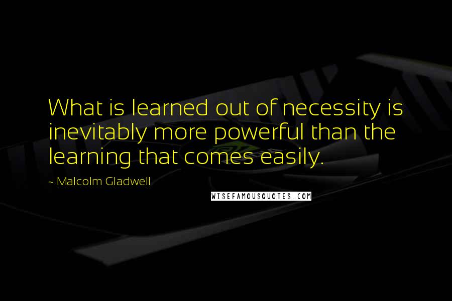 Malcolm Gladwell Quotes: What is learned out of necessity is inevitably more powerful than the learning that comes easily.