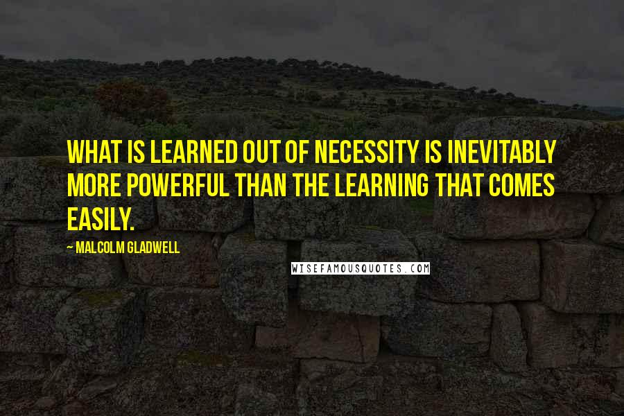 Malcolm Gladwell Quotes: What is learned out of necessity is inevitably more powerful than the learning that comes easily.
