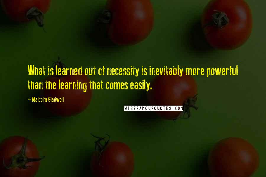 Malcolm Gladwell Quotes: What is learned out of necessity is inevitably more powerful than the learning that comes easily.