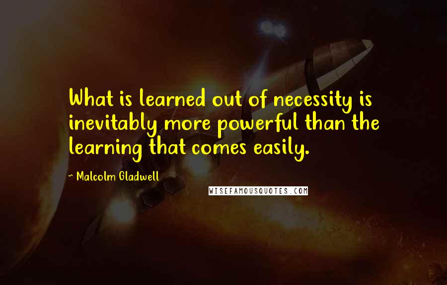 Malcolm Gladwell Quotes: What is learned out of necessity is inevitably more powerful than the learning that comes easily.
