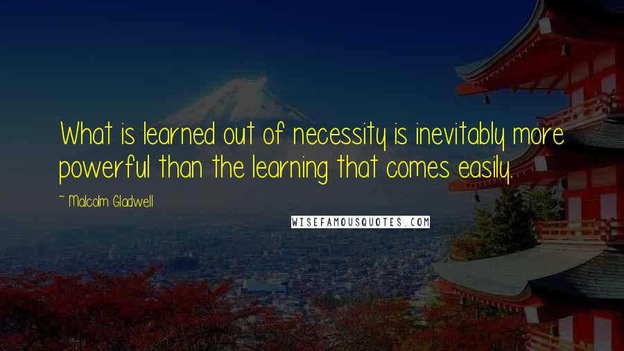 Malcolm Gladwell Quotes: What is learned out of necessity is inevitably more powerful than the learning that comes easily.