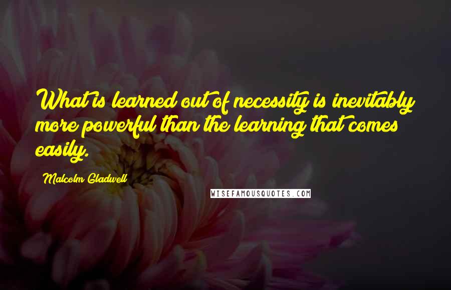 Malcolm Gladwell Quotes: What is learned out of necessity is inevitably more powerful than the learning that comes easily.