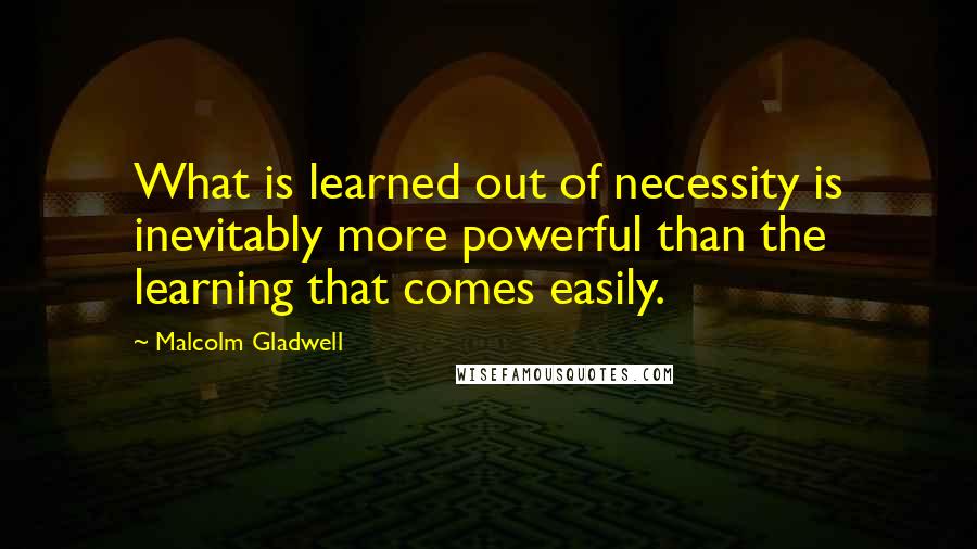 Malcolm Gladwell Quotes: What is learned out of necessity is inevitably more powerful than the learning that comes easily.