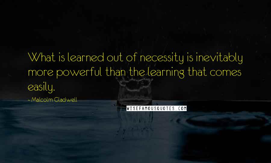 Malcolm Gladwell Quotes: What is learned out of necessity is inevitably more powerful than the learning that comes easily.