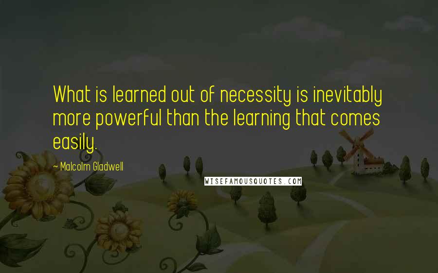 Malcolm Gladwell Quotes: What is learned out of necessity is inevitably more powerful than the learning that comes easily.