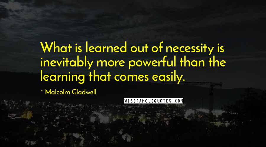Malcolm Gladwell Quotes: What is learned out of necessity is inevitably more powerful than the learning that comes easily.
