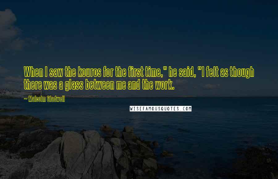 Malcolm Gladwell Quotes: When I saw the kouros for the first time," he said, "I felt as though there was a glass between me and the work.