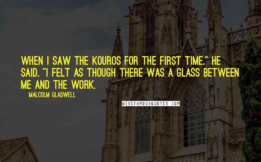 Malcolm Gladwell Quotes: When I saw the kouros for the first time," he said, "I felt as though there was a glass between me and the work.