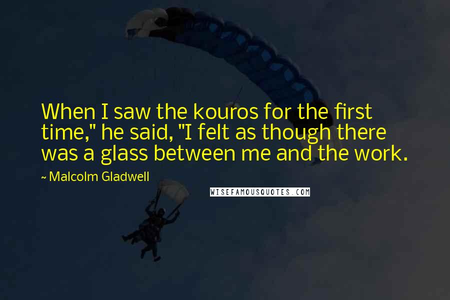 Malcolm Gladwell Quotes: When I saw the kouros for the first time," he said, "I felt as though there was a glass between me and the work.