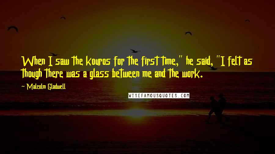 Malcolm Gladwell Quotes: When I saw the kouros for the first time," he said, "I felt as though there was a glass between me and the work.