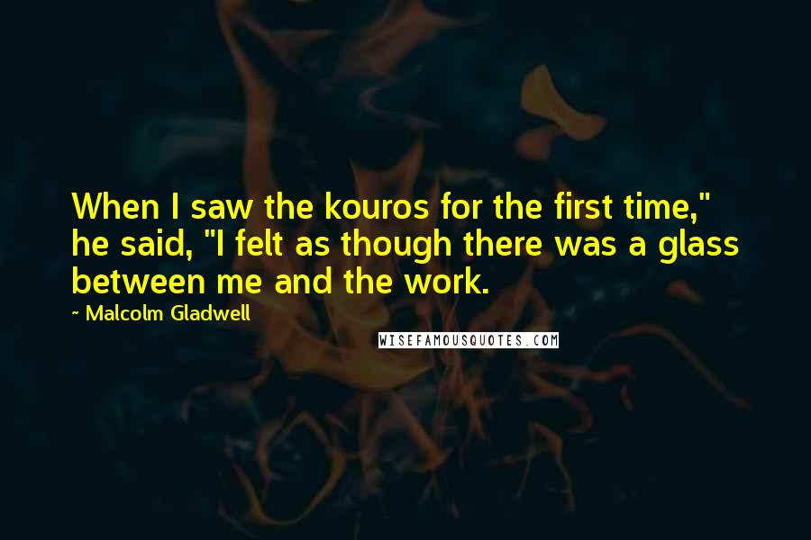 Malcolm Gladwell Quotes: When I saw the kouros for the first time," he said, "I felt as though there was a glass between me and the work.