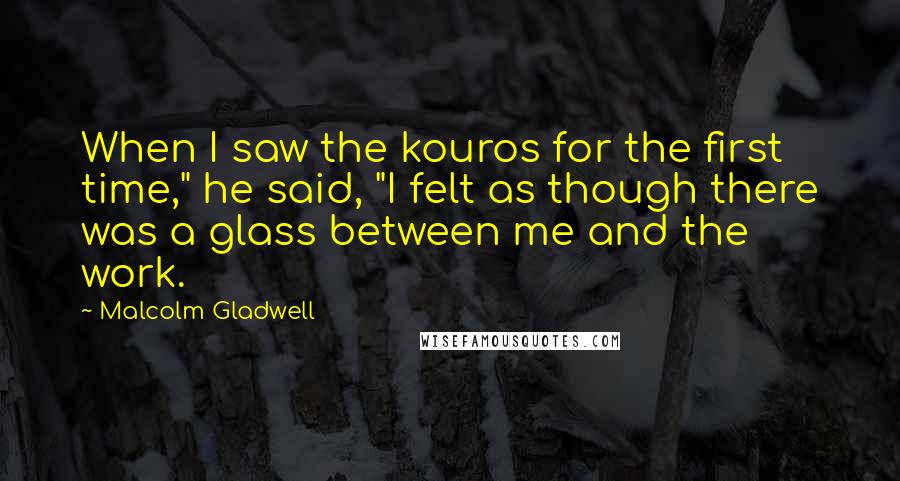 Malcolm Gladwell Quotes: When I saw the kouros for the first time," he said, "I felt as though there was a glass between me and the work.