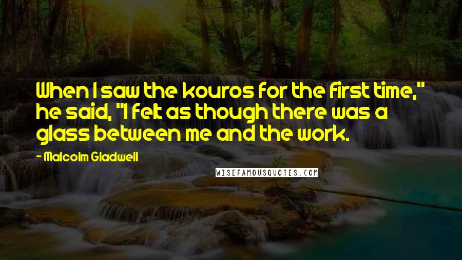 Malcolm Gladwell Quotes: When I saw the kouros for the first time," he said, "I felt as though there was a glass between me and the work.